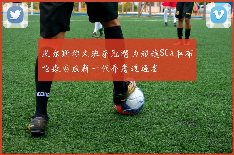 皮尔斯称文班夺冠潜力超越SGA和布伦森或成新一代乔詹追逐者